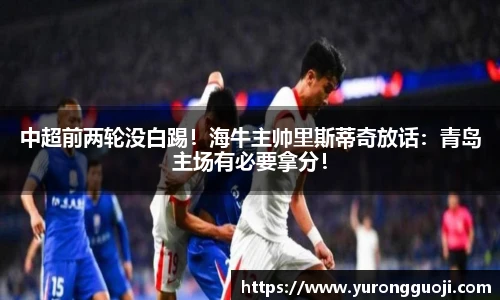 中超前两轮没白踢！海牛主帅里斯蒂奇放话：青岛主场有必要拿分！
