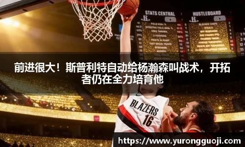 前进很大！斯普利特自动给杨瀚森叫战术，开拓者仍在全力培育他